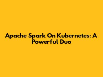 Apache Spark On Kubernetes: A Powerful Duo