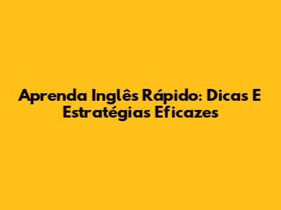 Aprenda Inglês Rápido: Dicas E Estratégias Eficazes