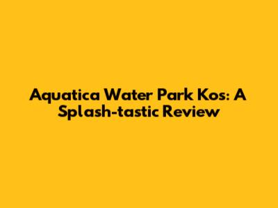 Aquatica Water Park Kos: A Splash-tastic Review