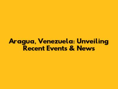 Aragua, Venezuela: Unveiling Recent Events & News