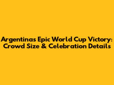 Argentina's Epic World Cup Victory: Crowd Size & Celebration Details