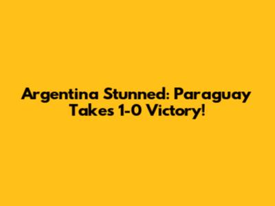 Argentina Stunned: Paraguay Takes 1-0 Victory!