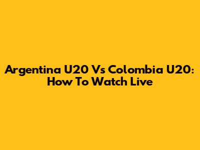 Argentina U20 Vs Colombia U20: How To Watch Live