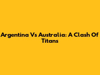 Argentina Vs Australia: A Clash Of Titans