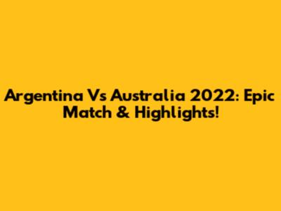 Argentina Vs Australia 2022: Epic Match & Highlights!