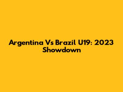 Argentina Vs Brazil U19: 2023 Showdown