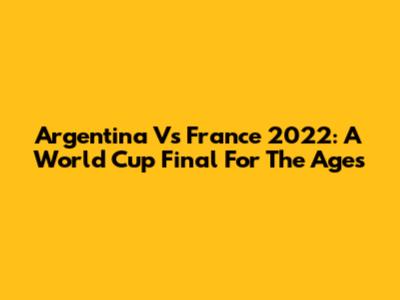 Argentina Vs France 2022: A World Cup Final For The Ages
