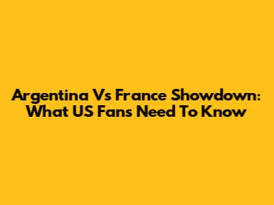Argentina Vs France Showdown: What US Fans Need To Know