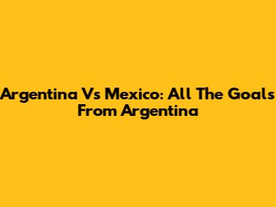 Argentina Vs Mexico: All The Goals From Argentina