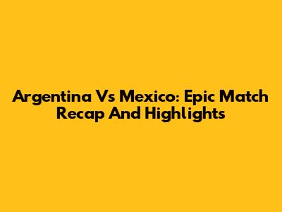 Argentina Vs Mexico: Epic Match Recap And Highlights