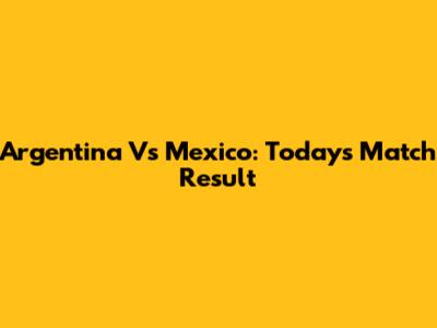 Argentina Vs Mexico: Today's Match Result