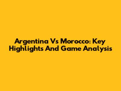Argentina Vs Morocco: Key Highlights And Game Analysis