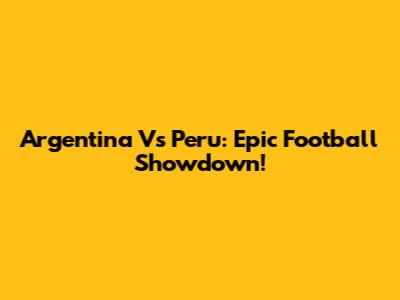 Argentina Vs Peru: Epic Football Showdown!