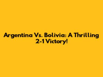 Argentina Vs. Bolivia: A Thrilling 2-1 Victory!