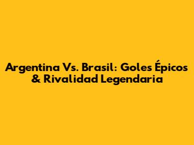 Argentina Vs. Brasil: Goles Épicos & Rivalidad Legendaria