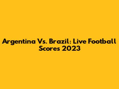 Argentina Vs. Brazil: Live Football Scores 2023