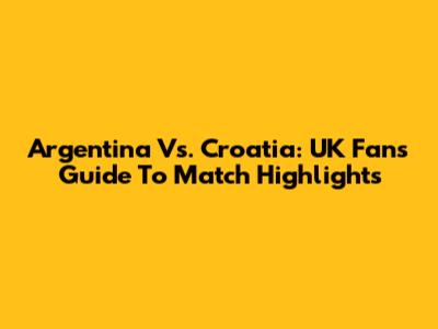Argentina Vs. Croatia: UK Fans' Guide To Match Highlights