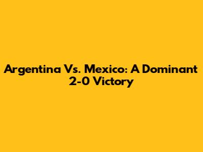 Argentina Vs. Mexico: A Dominant 2-0 Victory