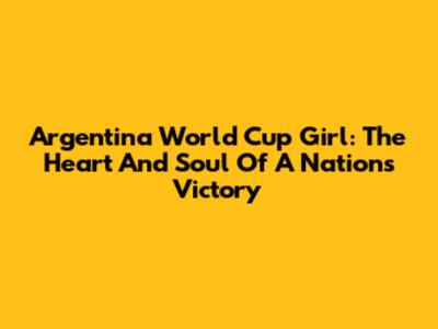 Argentina World Cup Girl: The Heart And Soul Of A Nation's Victory