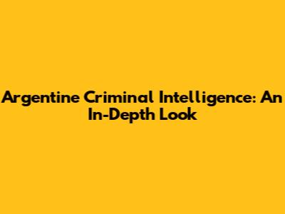 Argentine Criminal Intelligence: An In-Depth Look