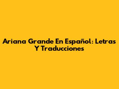Ariana Grande En Español: Letras Y Traducciones