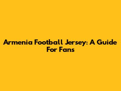 Armenia Football Jersey: A Guide For Fans