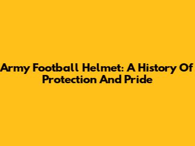 Army Football Helmet: A History Of Protection And Pride