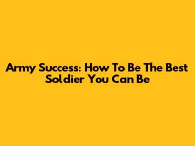 Army Success: How To Be The Best Soldier You Can Be