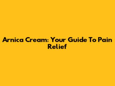 Arnica Cream: Your Guide To Pain Relief
