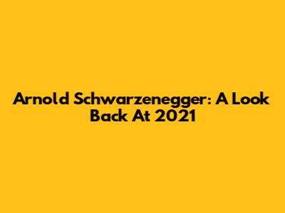 Arnold Schwarzenegger: A Look Back At 2021