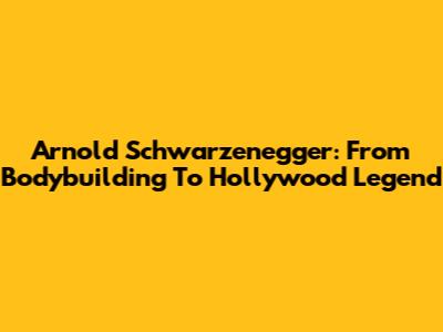 Arnold Schwarzenegger: From Bodybuilding To Hollywood Legend
