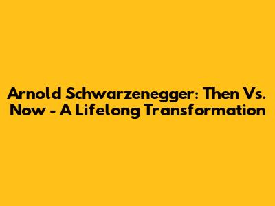 Arnold Schwarzenegger: Then Vs. Now - A Lifelong Transformation