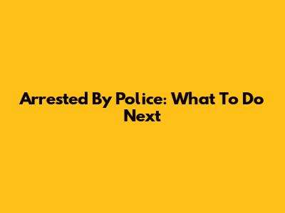 Arrested By Police: What To Do Next