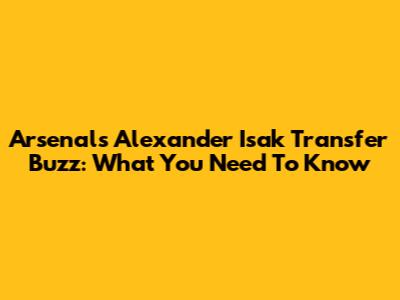 Arsenal's Alexander Isak Transfer Buzz: What You Need To Know