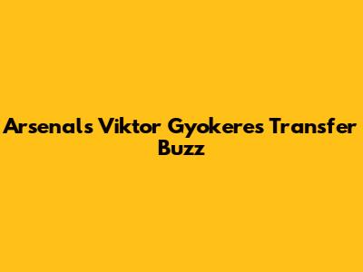 Arsenal's Viktor Gyokeres Transfer Buzz