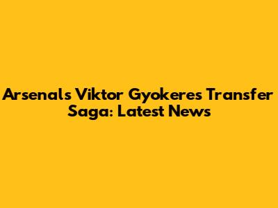 Arsenal's Viktor Gyokeres Transfer Saga: Latest News