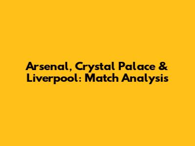 Arsenal, Crystal Palace & Liverpool: Match Analysis