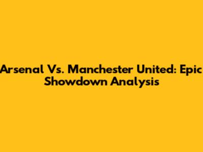 Arsenal Vs. Manchester United: Epic Showdown Analysis