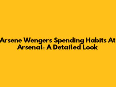 Arsene Wenger's Spending Habits At Arsenal: A Detailed Look