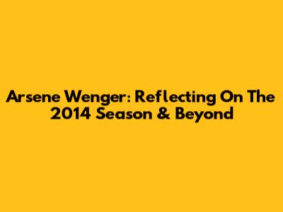 Arsene Wenger: Reflecting On The 2014 Season & Beyond