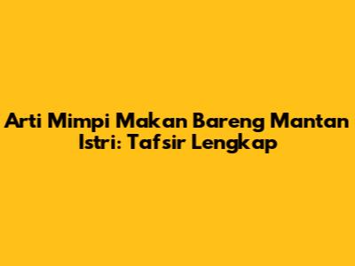 Arti Mimpi Makan Bareng Mantan Istri: Tafsir Lengkap