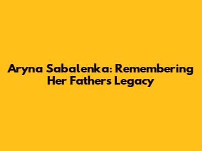 Aryna Sabalenka: Remembering Her Father's Legacy