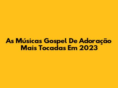 As Músicas Gospel De Adoração Mais Tocadas Em 2023