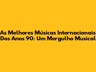 As Melhores Músicas Internacionais Dos Anos 90: Um Mergulho Musical