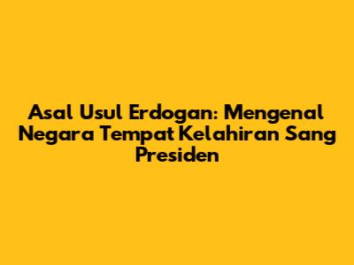 Asal Usul Erdogan: Mengenal Negara Tempat Kelahiran Sang Presiden