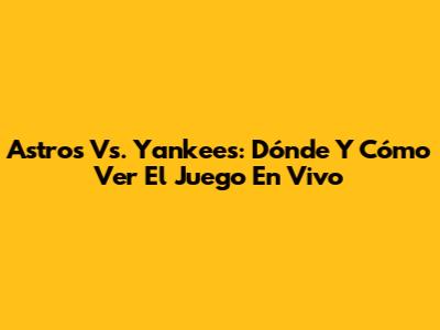 Astros Vs. Yankees: Dónde Y Cómo Ver El Juego En Vivo