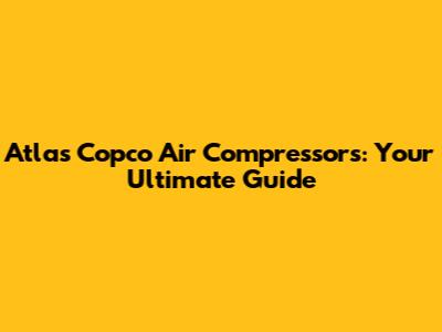 Atlas Copco Air Compressors: Your Ultimate Guide