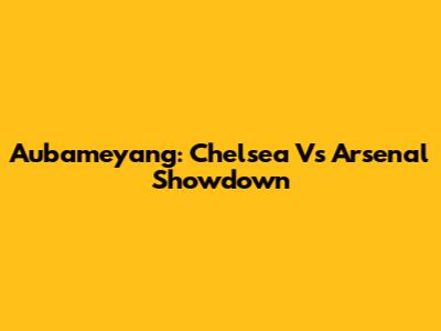 Aubameyang: Chelsea Vs Arsenal Showdown