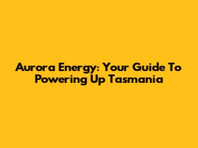 Aurora Energy: Your Guide To Powering Up Tasmania
