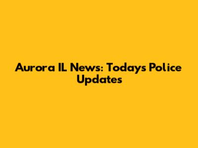 Aurora IL News: Today's Police Updates